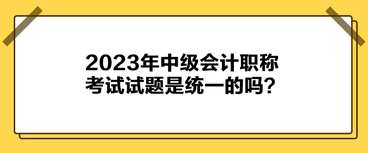 2023年中级会计职称考试试题是统一的吗? 2023年中级会计职称考试试题是统一的吗?