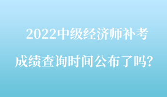 2022中级经济师补考成绩查询时间公布了吗? 2022中级经济师补考成绩查询时间公布了吗?