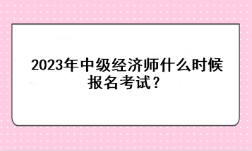 2023年中级经济师什么时候报名考试? 2023年中级经济师什么时候报名考试?