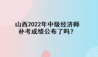山西2022年中级经济师补考成绩公布了吗? 山西2022年中级经济师补考成绩公布了吗?