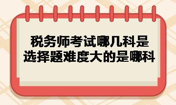 税务师考试哪几科是选择题难度大的是哪科？