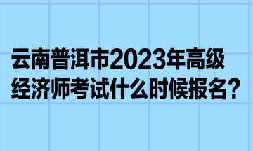云南普洱市2023年高级经济师考试什么时候报名? 云南普洱市2023年高级经济师考试什么时候报名?