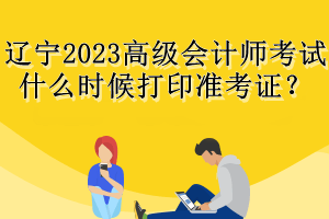 辽宁2023高级会计师考试什么时候打印准考证? 辽宁2023高级会计师考试什么时候打印准考证?