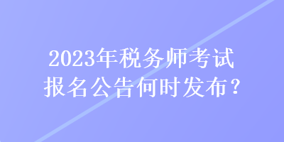 2023年税务师考试报名公告何时发布? 2023年税务师考试报名公告何时发布?