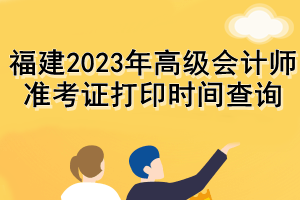 福建2023年高级会计师准考证打印时间查询 福建2023年高级会计师准考证打印时间查询