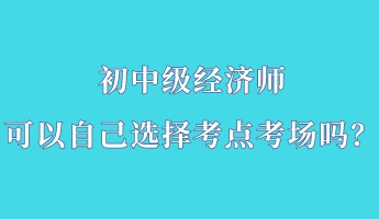 初中级经济师可以自己选择考点考场吗? 初中级经济师可以自己选择考点考场吗?