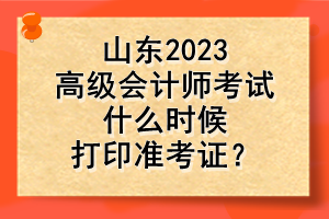 山东2023高级会计师考试什么时候打印准考证？