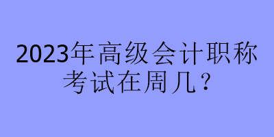 2023年高级会计职称考试在周几? 2023年高级会计职称考试在周几?