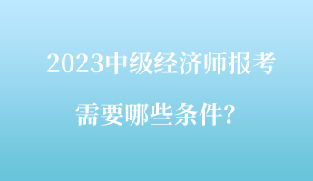 2023中级经济师报考需要哪些条件? 2023中级经济师报考需要哪些条件?