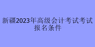新疆2023年高级会计考试考试报名条件