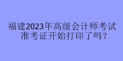 福建2023年高级会计师考试准考证开始打印了吗？