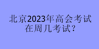 北京2023年高会考试在周几考试? 北京2023年高会考试在周几考试?