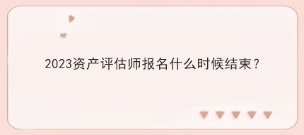 2023资产评估师报名什么时候结束？