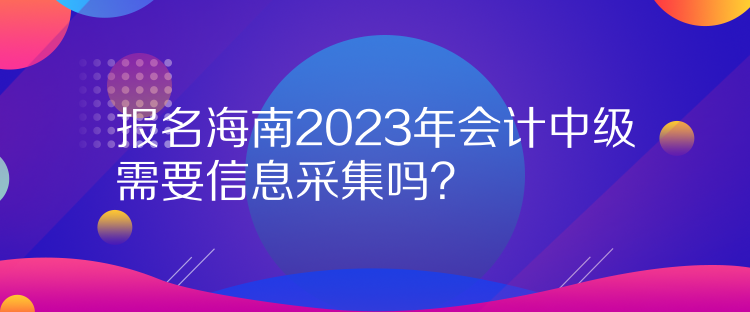 报名海南2023年会计中级需要信息采集吗? 报名海南2023年会计中级需要信息采集吗?