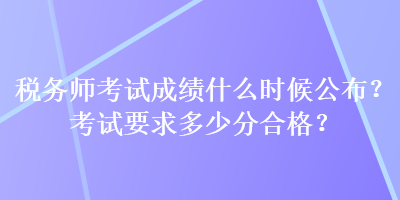 税务师考试成绩什么时候公布？考试要求多少分合格？