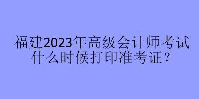 福建2023年高级会计师考试什么时候打印准考证? 福建2023年高级会计师考试什么时候打印准考证?