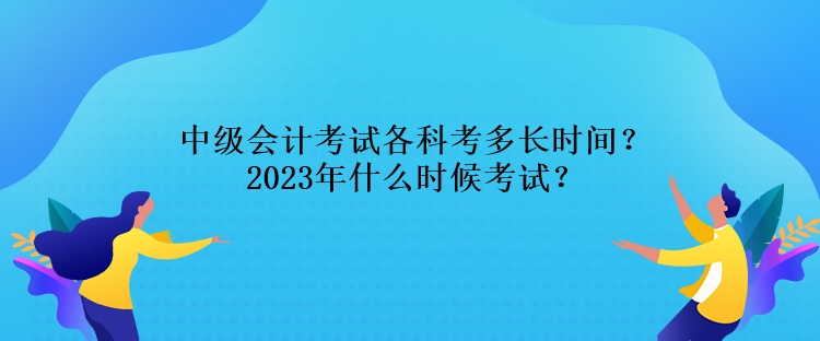 中级会计考试各科考多长时间?2023年什么时候考试? 中级会计考试各科考多长时间?2023年什么时候考试?