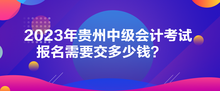 2023年贵州中级会计考试报名需要交多少钱? 2023年贵州中级会计考试报名需要交多少钱?