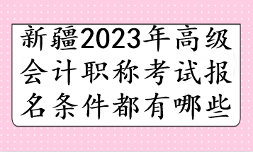 新疆2023年高级会计职称考试报名条件都有哪些 新疆2023年高级会计职称考试报名条件都有哪些