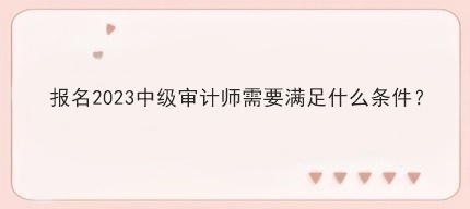 报名2023中级审计师需要满足什么条件? 报名2023中级审计师需要满足什么条件?