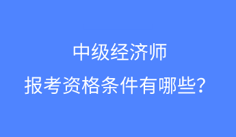 中级经济师报考资格条件有哪些? 中级经济师报考资格条件有哪些?