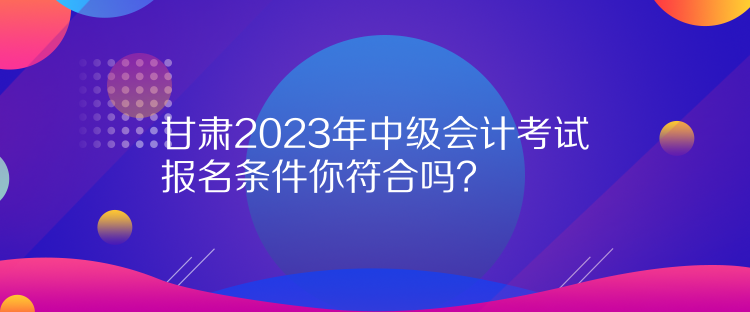 甘肃2023年中级会计考试报名条件你符合吗? 甘肃2023年中级会计考试报名条件你符合吗?