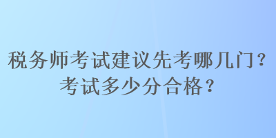 税务师考试建议先考哪几门？考试多少分合格？