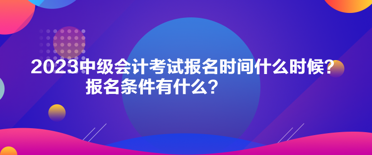 2023中级会计考试报名时间什么时候？报名条件有什么？