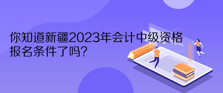 你知道新疆2023年会计中级资格报名条件了吗? 你知道新疆2023年会计中级资格报名条件了吗?