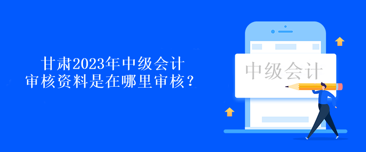 甘肃2023年中级会计审核资料是在哪里审核？