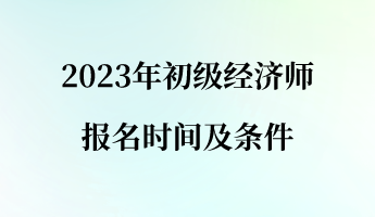 2023年初级经济师报名时间及条件 2023年初级经济师报名时间及条件