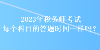 2023年税务师考试每个科目的答题时间一样吗? 2023年税务师考试每个科目的答题时间一样吗?