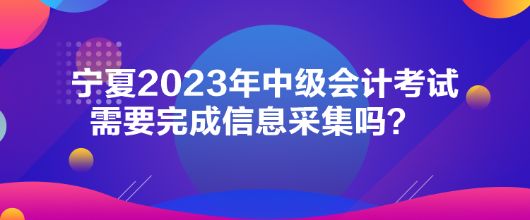 宁夏2023年中级会计考试需要完成信息采集吗？