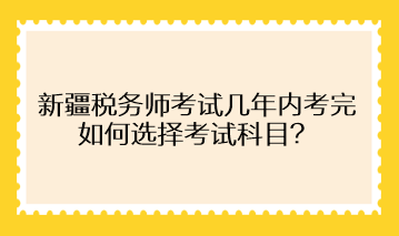 新疆税务师考试几年内考完 如何选择考试科目？