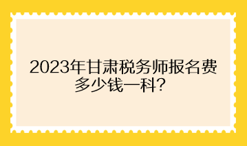 2023年甘肃税务师报名费多少钱一科？