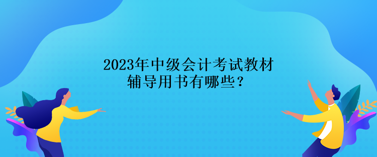 2023年中级会计考试教材辅导用书有哪些? 2023年中级会计考试教材辅导用书有哪些?