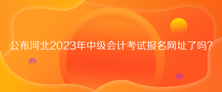 公布河北2023年中级会计考试报名网址了吗？