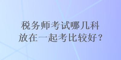 税务师考试哪几科放在一起考比较好? 税务师考试哪几科放在一起考比较好?