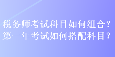 税务师考试科目如何组合?第一年考试如何搭配科目? 税务师考试科目如何组合?第一年考试如何搭配科目?