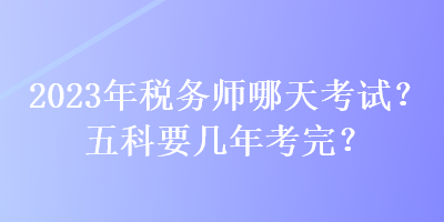 2023年税务师哪天考试?五科要几年考完? 2023年税务师哪天考试?五科要几年考完?
