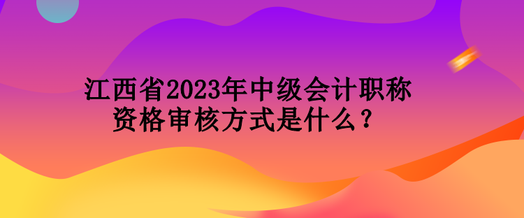 江西省2023年中级会计职称资格审核方式是什么？