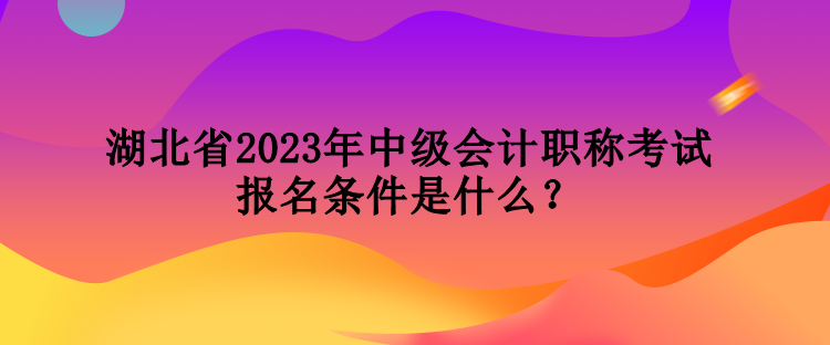 湖北省2023年中级会计职称考试报名条件是什么？