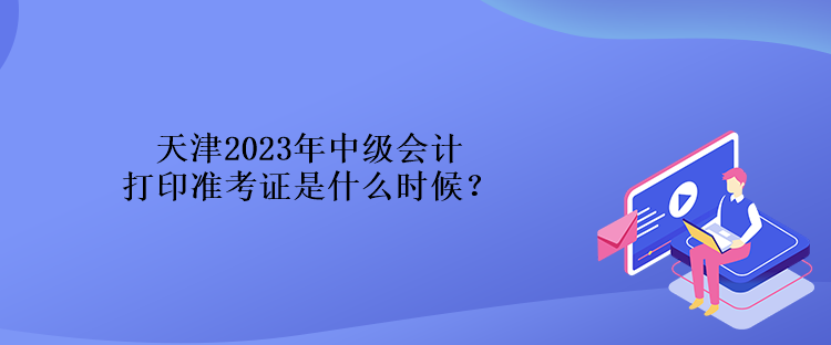 天津2023年中级会计打印准考证是什么时候? 天津2023年中级会计打印准考证是什么时候?