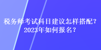 税务师考试科目建议怎样搭配？2023年如何报名？