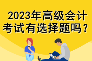 2023年高级会计考试有选择题吗? 2023年高级会计考试有选择题吗?
