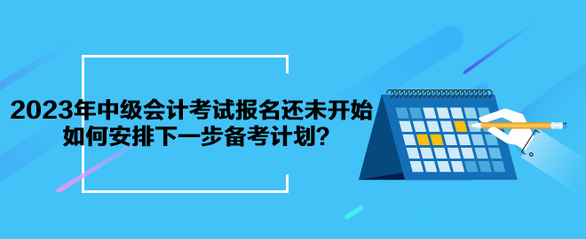 2023年中级会计考试报名还未开始 如何安排下一步备考计划？