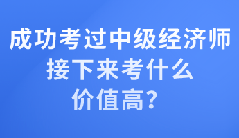 成功考过中级经济师 接下来考什么价值高？