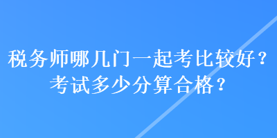 税务师哪几门一起考比较好？考试多少分算合格？