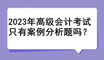 2023年高级会计考试只有案例分析题吗? 2023年高级会计考试只有案例分析题吗?