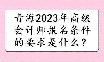 青海2023年高级会计师报名条件的要求是什么? 青海2023年高级会计师报名条件的要求是什么?